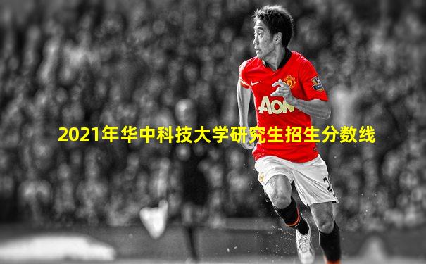 2021年华中科技大学研究生招生分数线