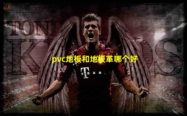 pvc地板和地板革哪个好