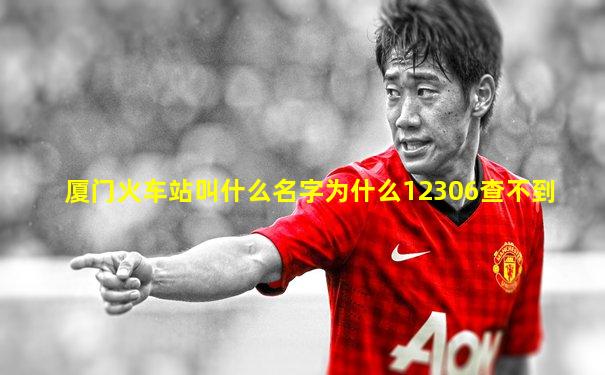 厦门火车站叫什么名字为什么12306查不到