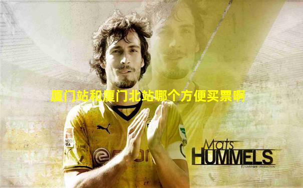厦门站和厦门北站哪个方便买票啊