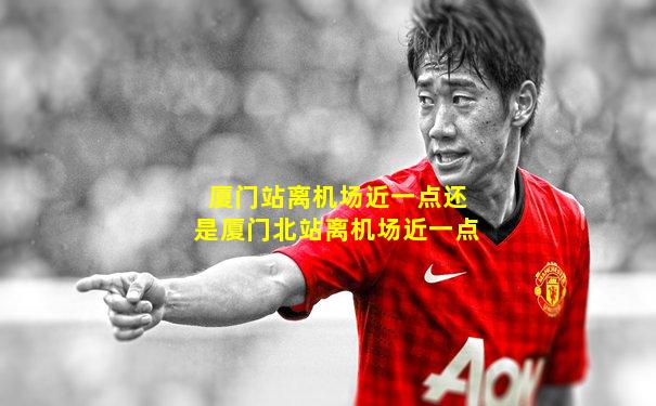 厦门站离机场近一点还是厦门北站离机场近一点