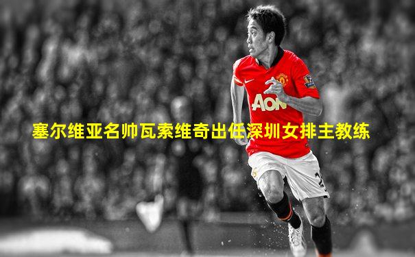 塞尔维亚名帅瓦索维奇出任深圳女排主教练