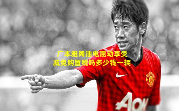 广本雅阁油电混动享受减免购置税吗多少钱一辆
