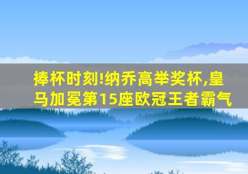 捧杯时刻!纳乔高举奖杯,皇马加冕第15座欧冠王者霸气