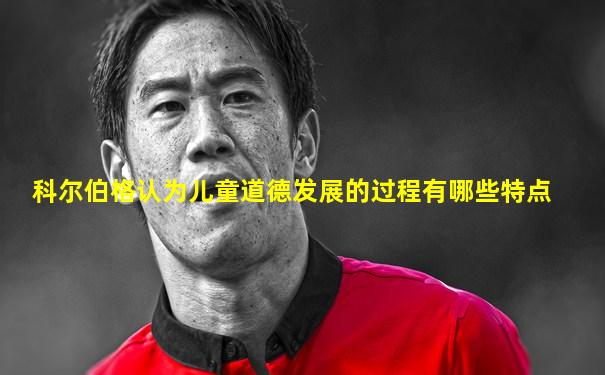 科尔伯格认为儿童道德发展的过程有哪些特点