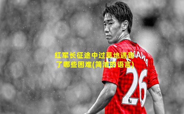 红军长征途中过草地遇到了哪些困难(简洁的语言)